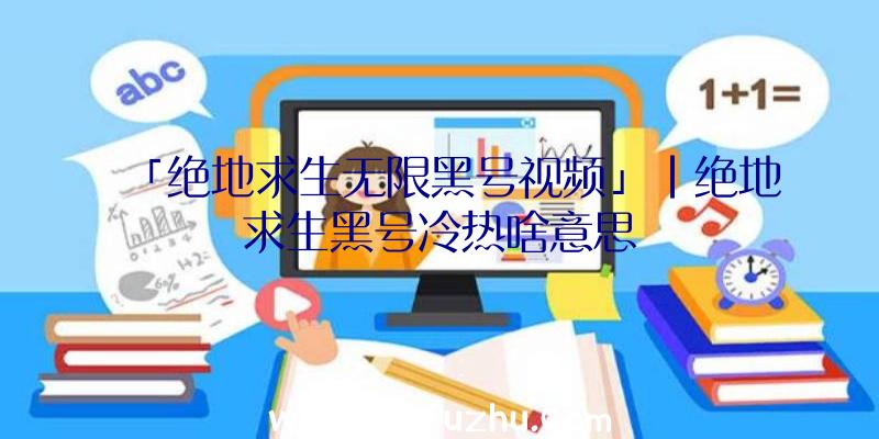 「绝地求生无限黑号视频」|绝地求生黑号冷热啥意思